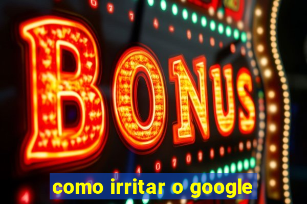 como irritar o google